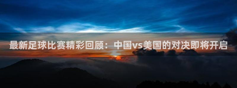 最新足球比赛精彩回顾：中国vs美国的对决即将开启